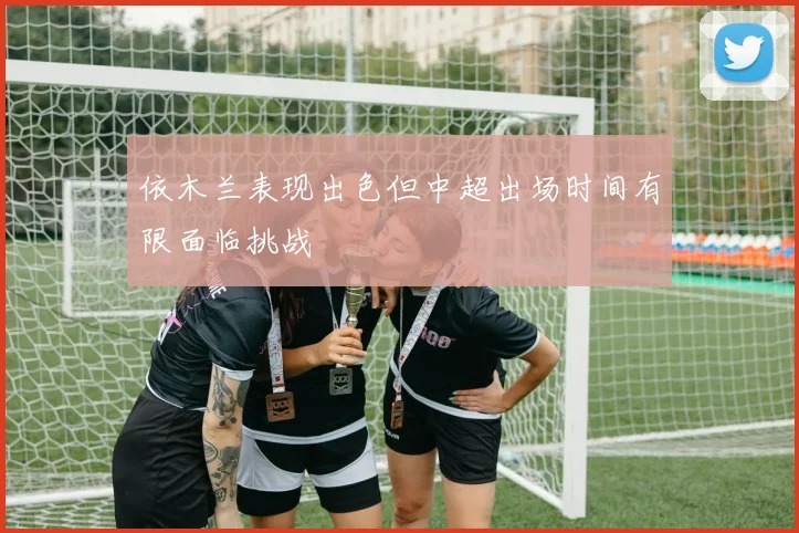 依木兰表现出色但中超出场时间有限面临挑战