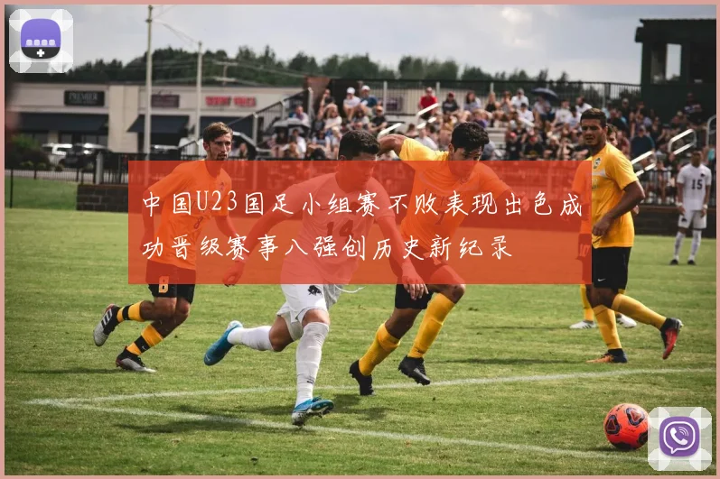 中国U23国足小组赛不败表现出色成功晋级赛事八强创历史新纪录