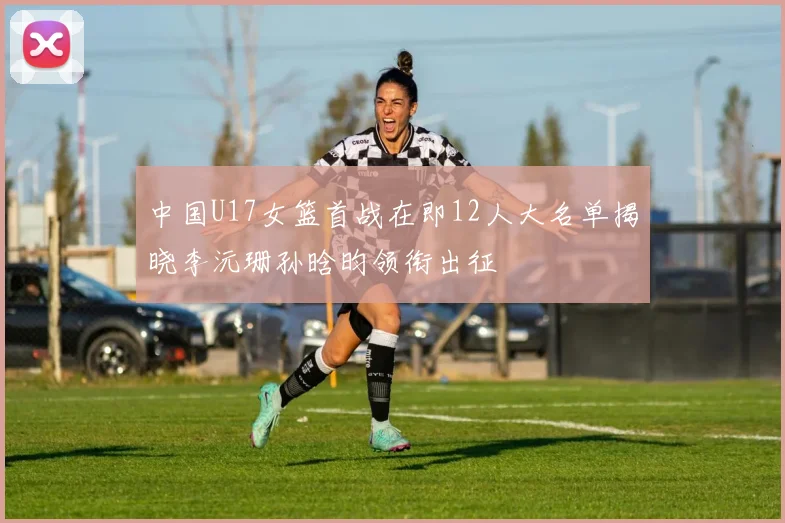中国U17女篮首战在即12人大名单揭晓李沅珊孙晗昀领衔出征