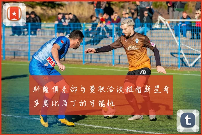 科隆俱乐部与曼联洽谈租借新星奇多奥比马丁的可能性
