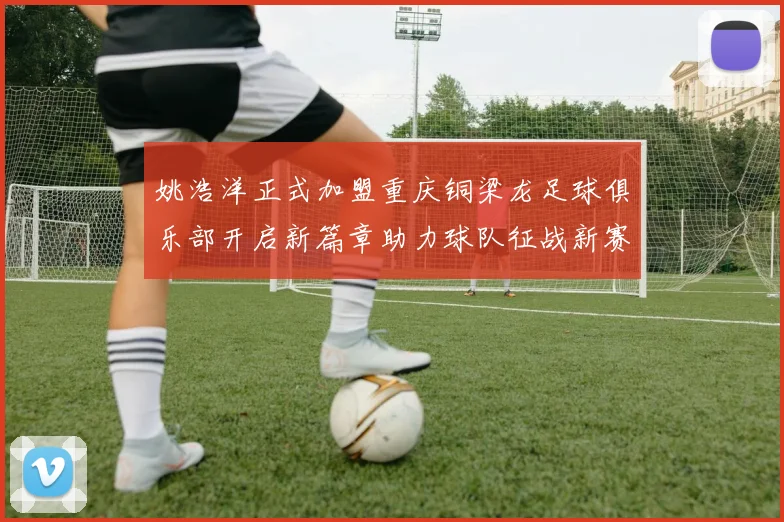 姚浩洋正式加盟重庆铜梁龙足球俱乐部开启新篇章助力球队征战新赛季