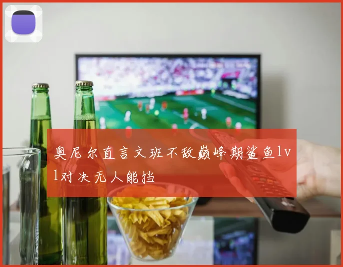 奥尼尔直言文班不敌巅峰期鲨鱼1v1对决无人能挡