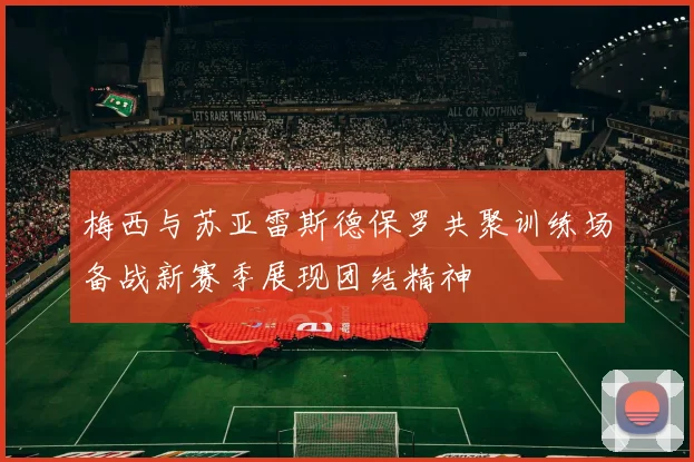 梅西与苏亚雷斯德保罗共聚训练场备战新赛季展现团结精神