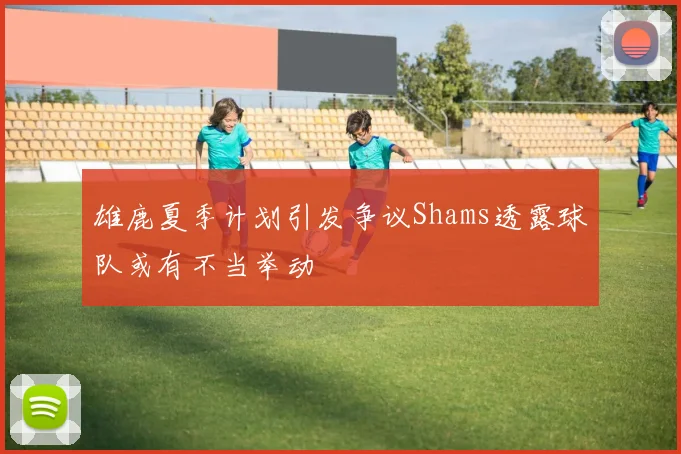雄鹿夏季计划引发争议Shams透露球队或有不当举动