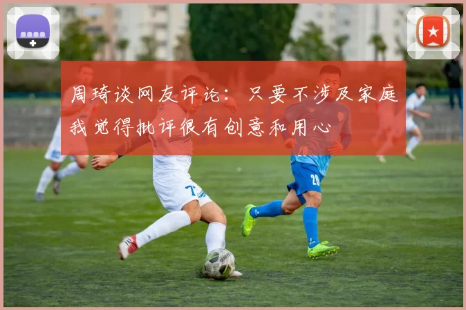 周琦谈网友评论：只要不涉及家庭我觉得批评很有创意和用心