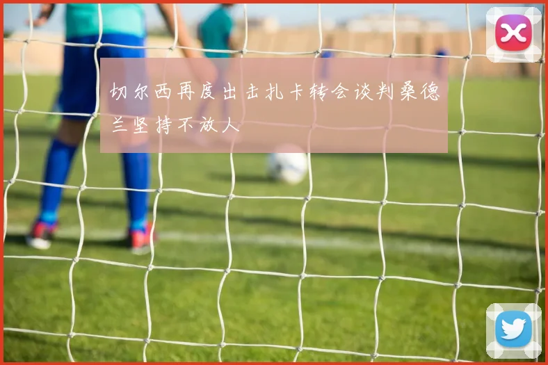 切尔西再度出击扎卡转会谈判桑德兰坚持不放人