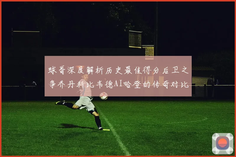 球哥深度解析历史最佳得分后卫之争乔丹科比韦德AI哈登的传奇对比