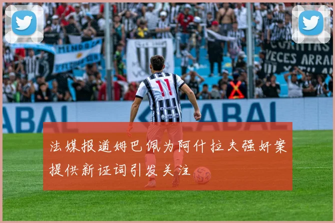 法媒报道姆巴佩为阿什拉夫强奸案提供新证词引发关注