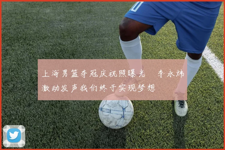 上海男篮夺冠庆祝照曝光偰李永炜激动发声我们终于实现梦想