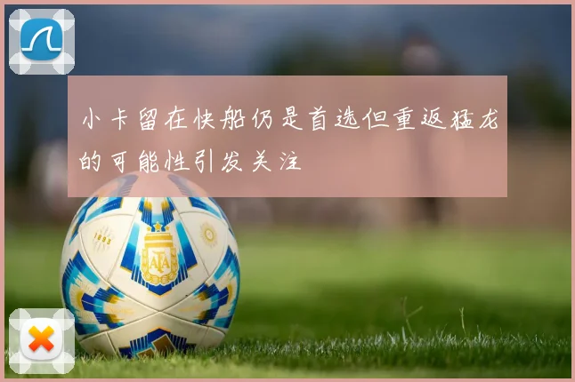 小卡留在快船仍是首选但重返猛龙的可能性引发关注