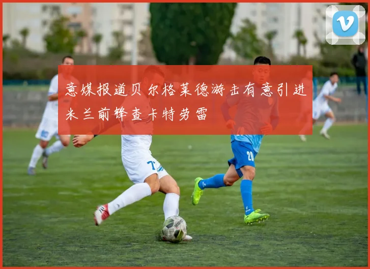 意媒报道贝尔格莱德游击有意引进米兰前锋查卡特劳雷
