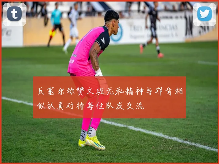 瓦塞尔称赞文班无私精神与邓肯相似认真对待每位队友交流