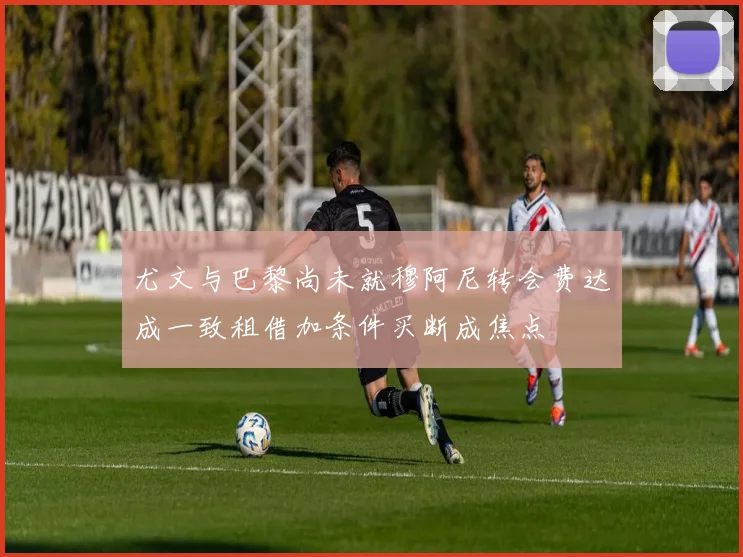 尤文与巴黎尚未就穆阿尼转会费达成一致租借加条件买断成焦点