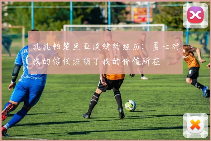 扎扎帕楚里亚谈续约经历：勇士对我的信任证明了我的价值所在