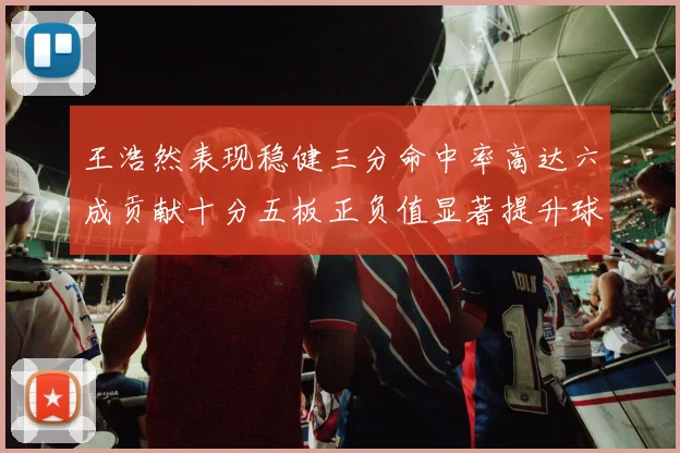 王浩然表现稳健三分命中率高达六成贡献十分五板正负值显著提升球队表现