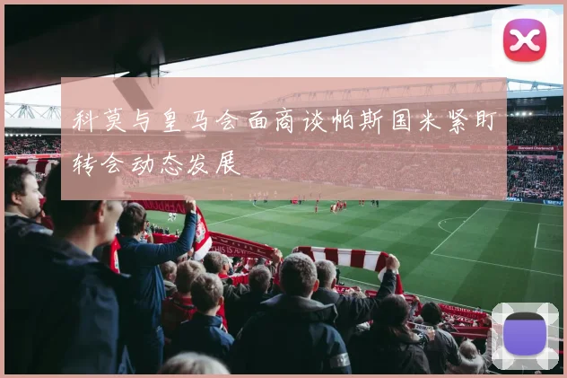 科莫与皇马会面商谈帕斯国米紧盯转会动态发展
