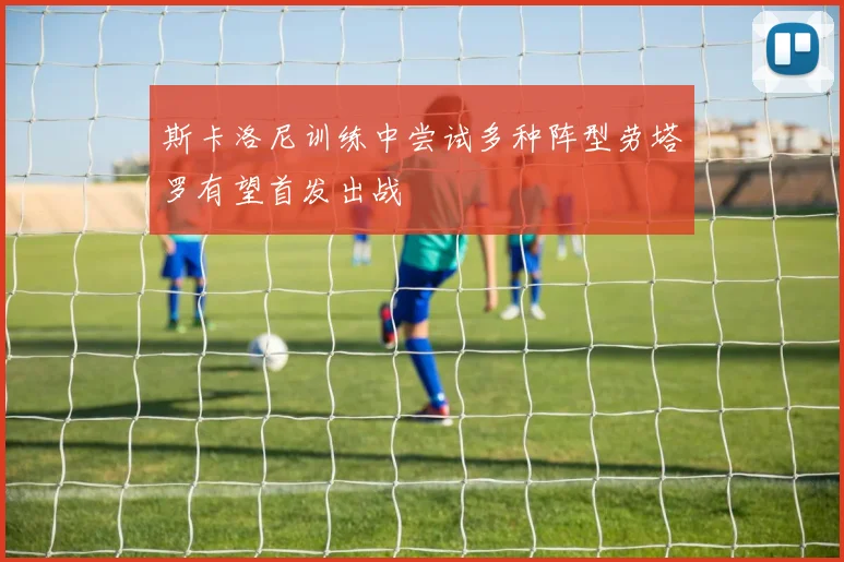 斯卡洛尼训练中尝试多种阵型劳塔罗有望首发出战