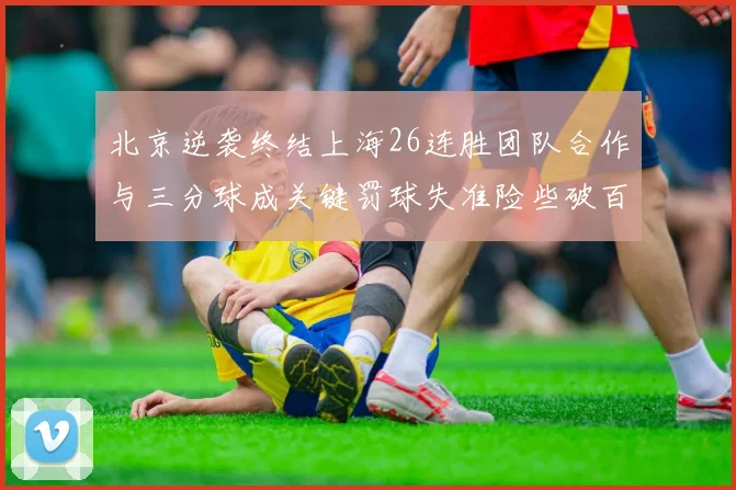 北京逆袭终结上海26连胜团队合作与三分球成关键罚球失准险些破百