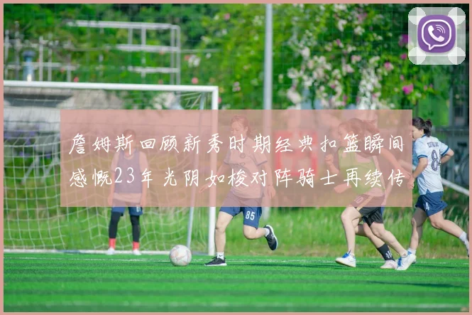 詹姆斯回顾新秀时期经典扣篮瞬间感慨23年光阴如梭对阵骑士再续传奇