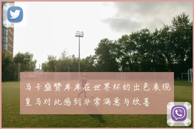 马卡盛赞库库在世界杯的出色表现皇马对此感到非常满意与欣喜