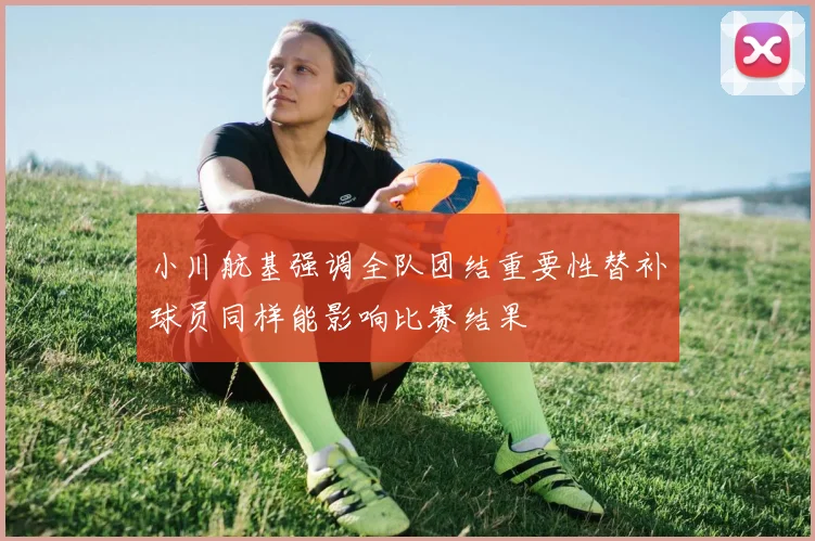 小川航基强调全队团结重要性替补球员同样能影响比赛结果