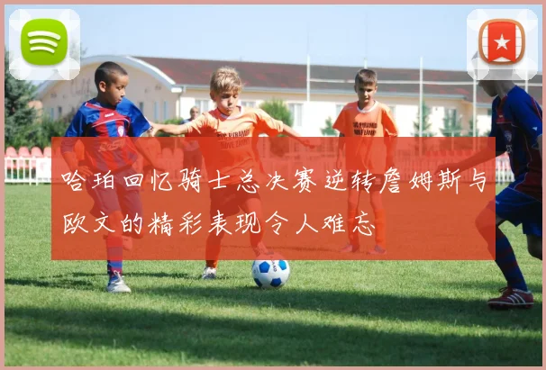 哈珀回忆骑士总决赛逆转詹姆斯与欧文的精彩表现令人难忘