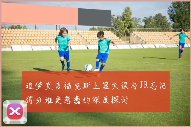 追梦直言福克斯上篮失误与JR忘记得分谁更愚蠢的深度探讨