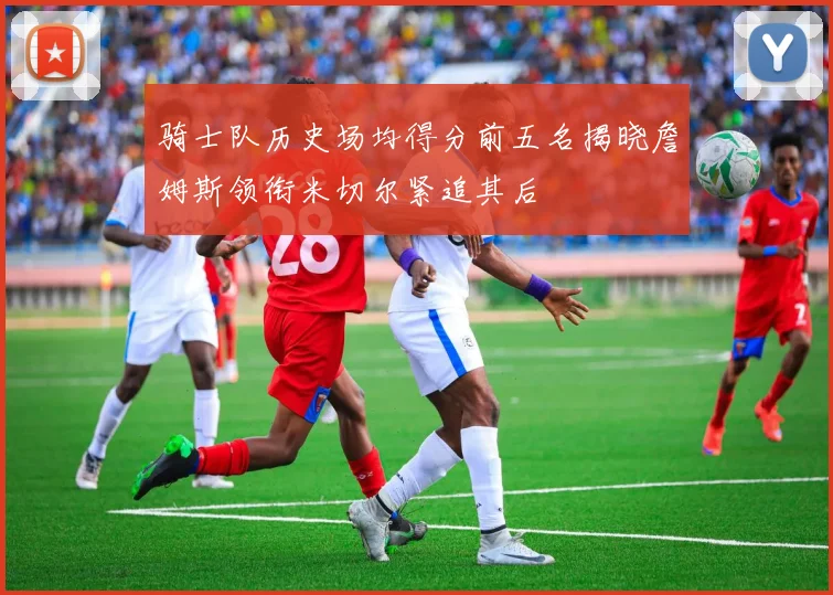 骑士队历史场均得分前五名揭晓詹姆斯领衔米切尔紧追其后