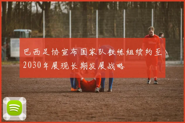 巴西足协宣布国家队教练组续约至2030年展现长期发展战略