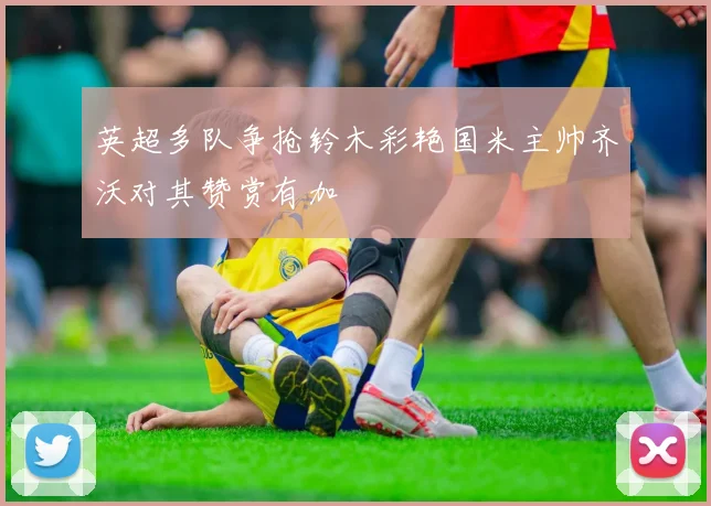 英超多队争抢铃木彩艳国米主帅齐沃对其赞赏有加